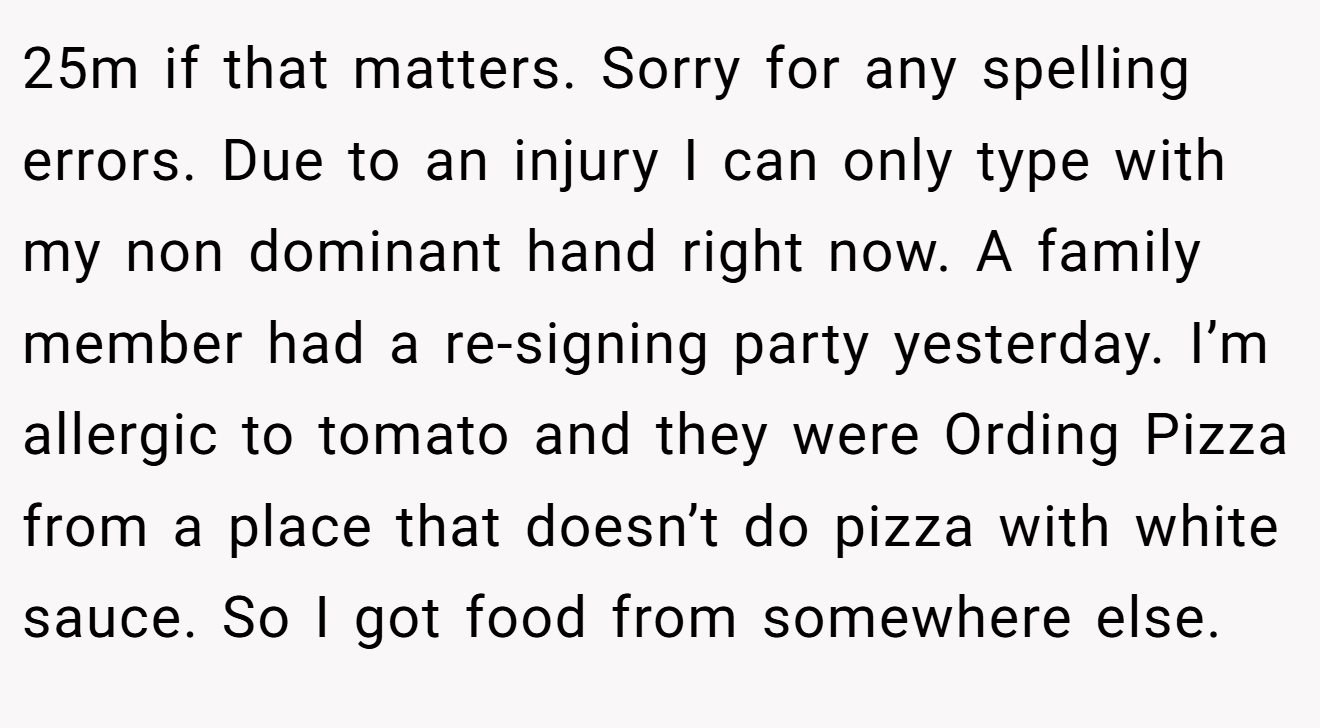 25m if that matters. Sorry for any spelling errors. Due to an injury I can only type with my non dominant hand right now. A family member had a re-signing party yesterday. I’m allergic to tomato and they were Ording Pizza from a place that doesn’t do pizza with white sauce. So I got food from somewhere else.