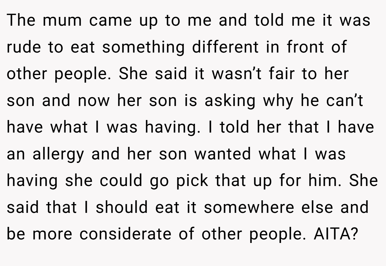 The mum came up to me and told me it was rude to eat something different in front of other people. She said it wasn’t fair to her son and now her son is asking why he can’t have what I was having. I told her that I have an allergy and her son wanted what I was having she could go pick that up for him. She said that I should eat it somewhere else and be more considerate of other people. AITA?