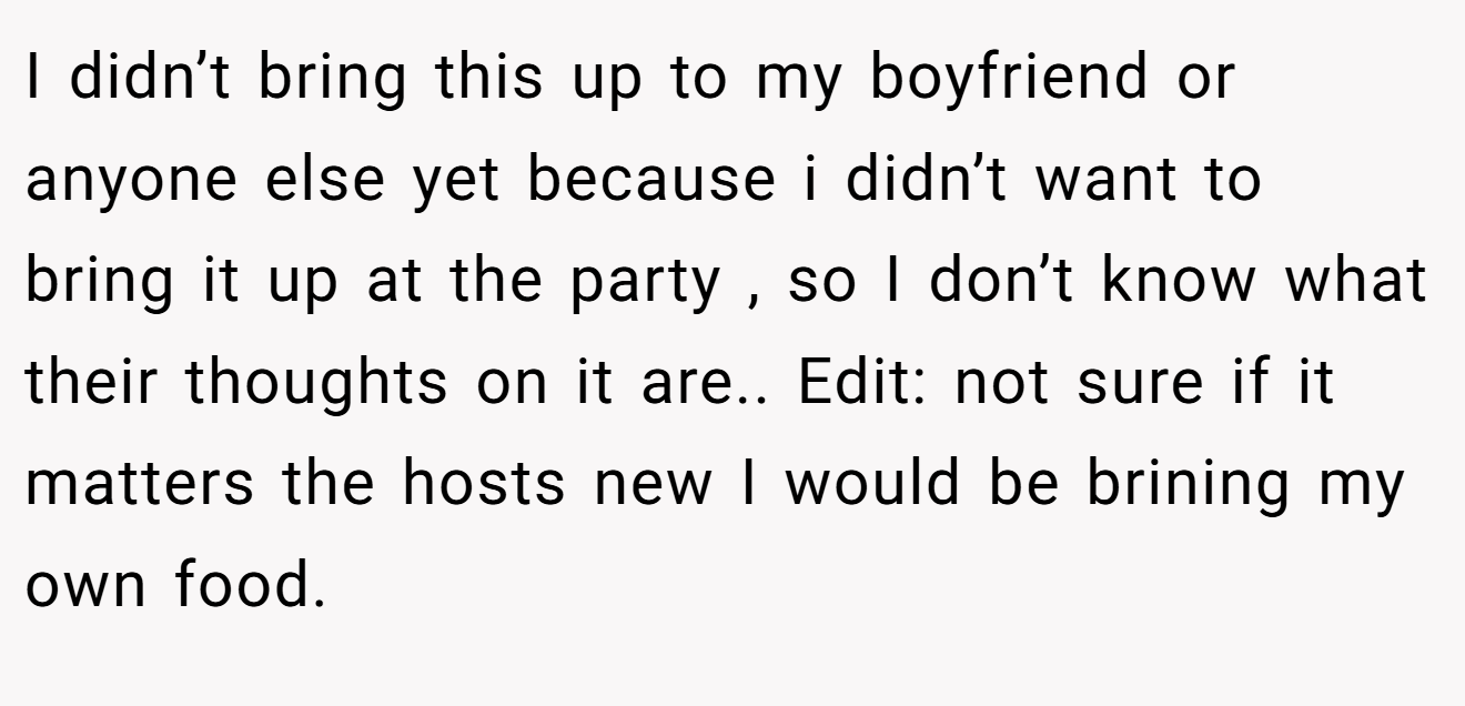 I didn’t bring this up to my boyfriend or anyone else yet because i didn’t want to bring it up at the party , so I don’t know what their thoughts on it are.. Edit: not sure if it matters the hosts new I would be brining my own food.
