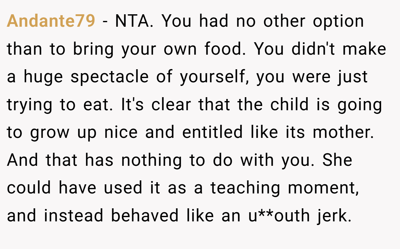 Andante79 − NTA. You had no other option than to bring your own food. You didn't make a huge spectacle of yourself, you were just trying to eat. It's clear that the child is going to grow up nice and entitled like its mother. And that has nothing to do with you. She could have used it as a teaching moment, and instead behaved like an u**outh jerk.