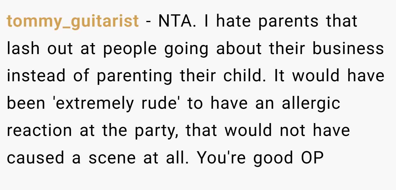 tommy_guitarist − NTA. I hate parents that lash out at people going about their business instead of parenting their child. It would have been 'extremely rude' to have an allergic reaction at the party, that would not have caused a scene at all. You're good OP