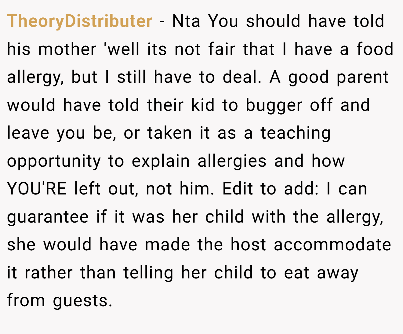 TheoryDistributer − Nta You should have told his mother 'well its not fair that I have a food allergy, but I still have to deal. A good parent would have told their kid to bugger off and leave you be, or taken it as a teaching opportunity to explain allergies and how YOU'RE left out, not him. Edit to add: I can guarantee if it was her child with the allergy, she would have made the host accommodate it rather than telling her child to eat away from guests.