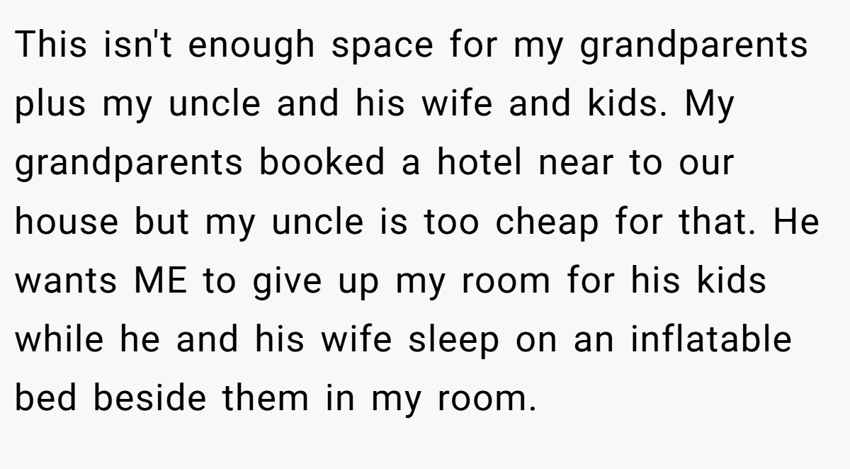 This isn't enough space for my grandparents plus my uncle and his wife and kids. My grandparents booked a hotel near to our house but my uncle is too cheap for that. He wants ME to give up my room for his kids while he and his wife sleep on an inflatable bed beside them in my room.
