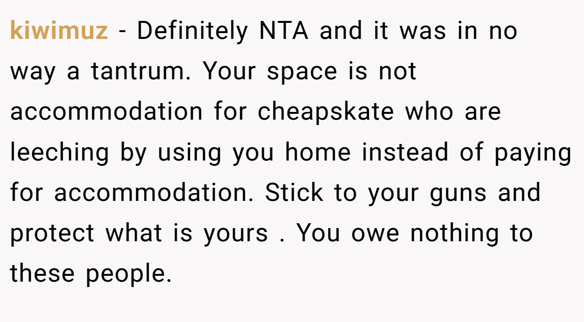 kiwimuz − Definitely NTA and it was in no way a tantrum. Your space is not accommodation for cheapskate who are leeching by using you home instead of paying for accommodation. Stick to your guns and protect what is yours . You owe nothing to these people.