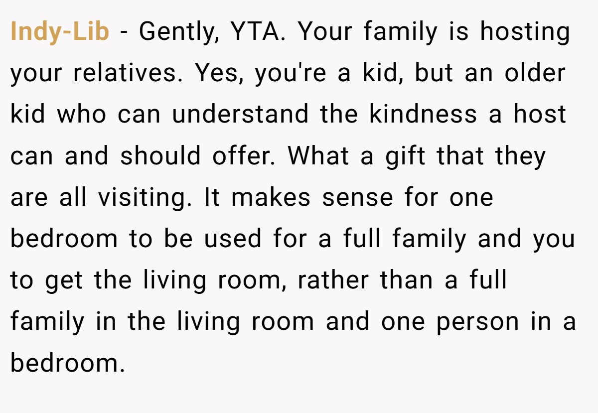 Indy-Lib − Gently, YTA. Your family is hosting your relatives. Yes, you're a kid, but an older kid who can understand the kindness a host can and should offer. What a gift that they are all visiting. It makes sense for one bedroom to be used for a full family and you to get the living room, rather than a full family in the living room and one person in a bedroom.