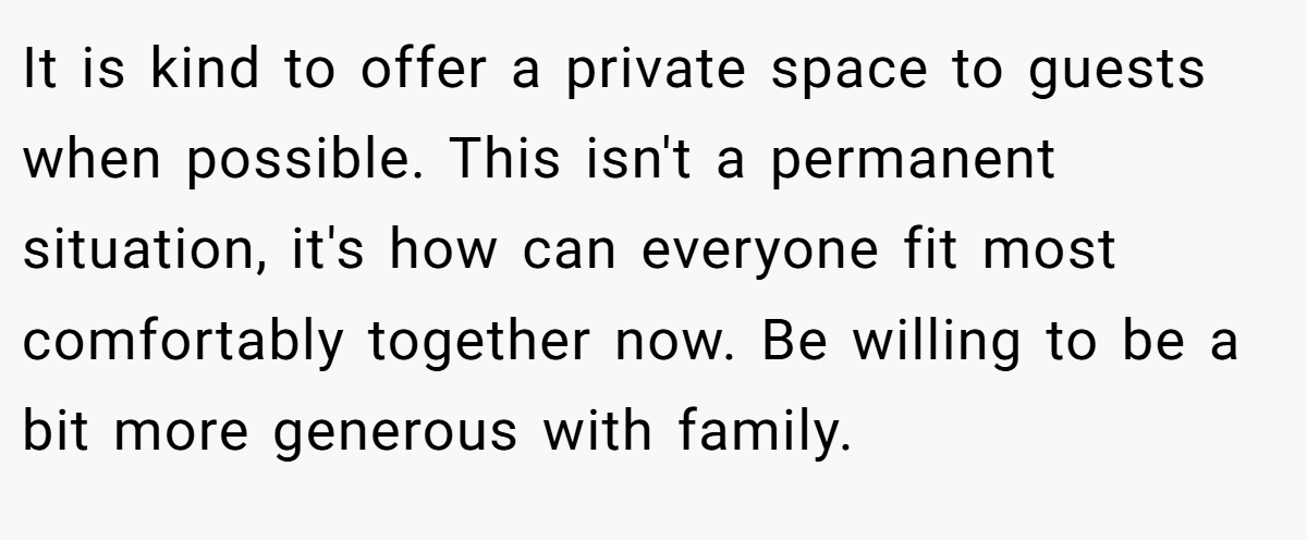 It is kind to offer a private space to guests when possible. This isn't a permanent situation, it's how can everyone fit most comfortably together now. Be willing to be a bit more generous with family.