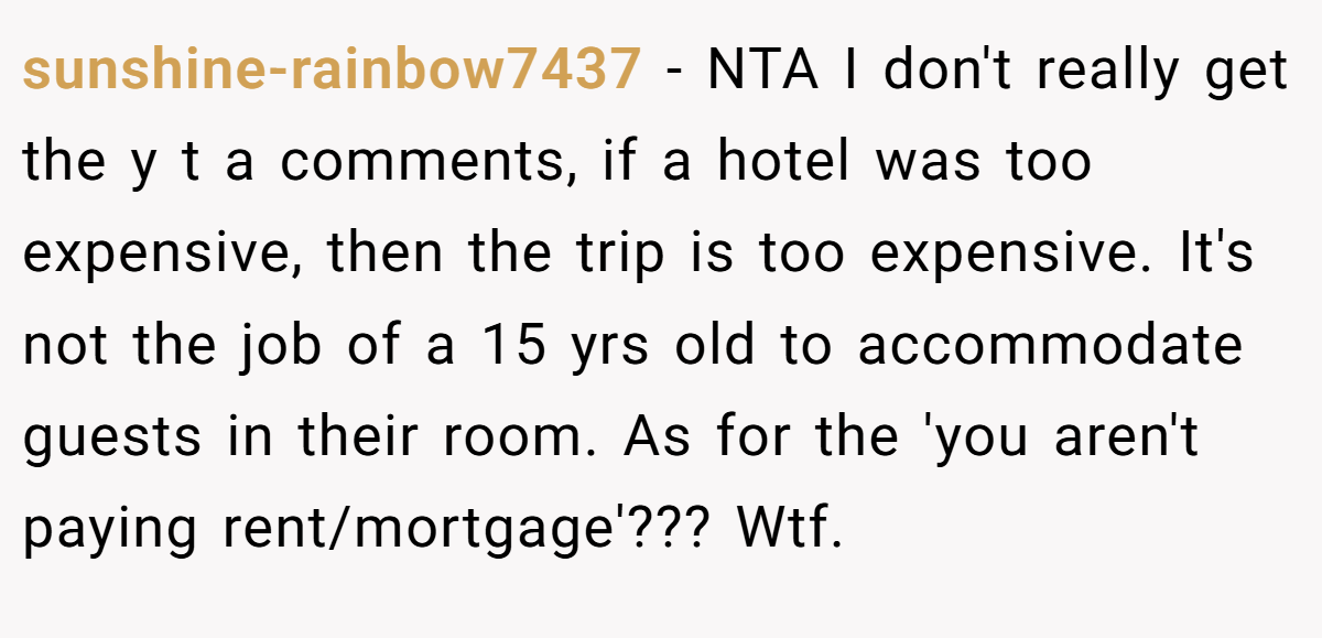 sunshine-rainbow7437 − NTA I don't really get the y t a comments, if a hotel was too expensive, then the trip is too expensive. It's not the job of a 15 yrs old to accommodate guests in their room. As for the 'you aren't paying rent/mortgage'??? Wtf.