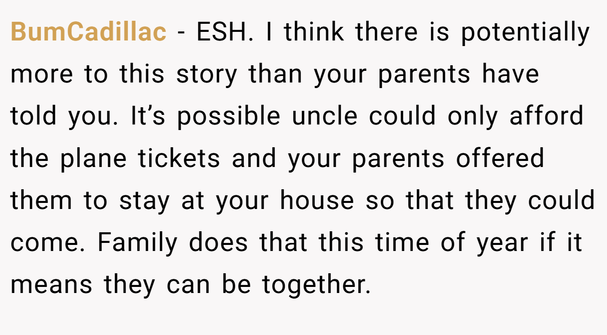 BumCadillac − ESH. I think there is potentially more to this story than your parents have told you. It’s possible uncle could only afford the plane tickets and your parents offered them to stay at your house so that they could come. Family does that this time of year if it means they can be together.