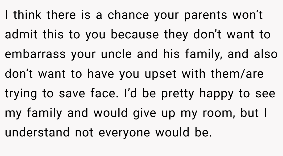 I think there is a chance your parents won’t admit this to you because they don’t want to embarrass your uncle and his family, and also don’t want to have you upset with them/are trying to save face. I’d be pretty happy to see my family and would give up my room, but I understand not everyone would be.