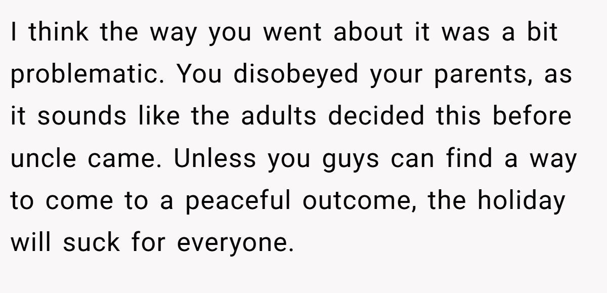 I think the way you went about it was a bit problematic. You disobeyed your parents, as it sounds like the adults decided this before uncle came. Unless you guys can find a way to come to a peaceful outcome, the holiday will suck for everyone.
