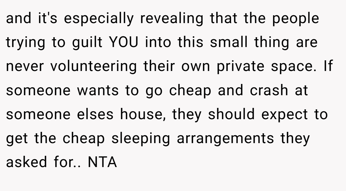 and it's especially revealing that the people trying to guilt YOU into this small thing are never volunteering their own private space. If someone wants to go cheap and crash at someone elses house, they should expect to get the cheap sleeping arrangements they asked for.. NTA