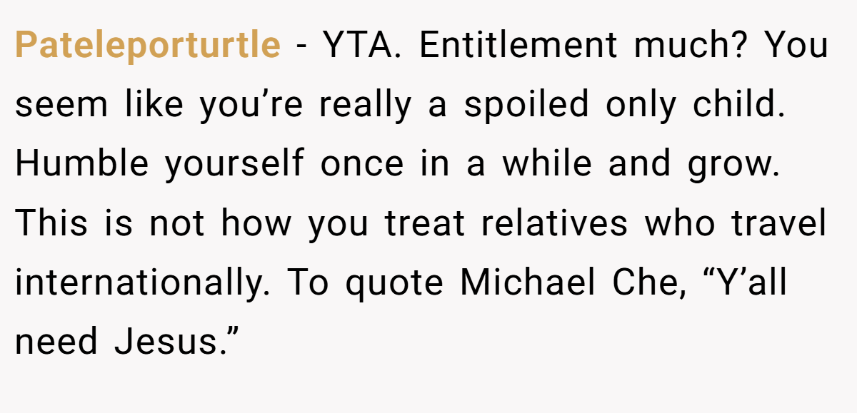 Pateleporturtle − YTA. Entitlement much? You seem like you’re really a spoiled only child. Humble yourself once in a while and grow. This is not how you treat relatives who travel internationally. To quote Michael Che, “Y’all need Jesus.”