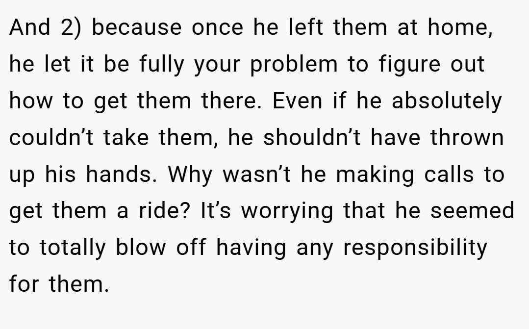 And 2) because once he left them at home, he let it be fully your problem to figure out how to get them there. Even if he absolutely couldn’t take them, he shouldn’t have thrown up his hands. Why wasn’t he making calls to get them a ride? It’s worrying that he seemed to totally blow off having any responsibility for them.