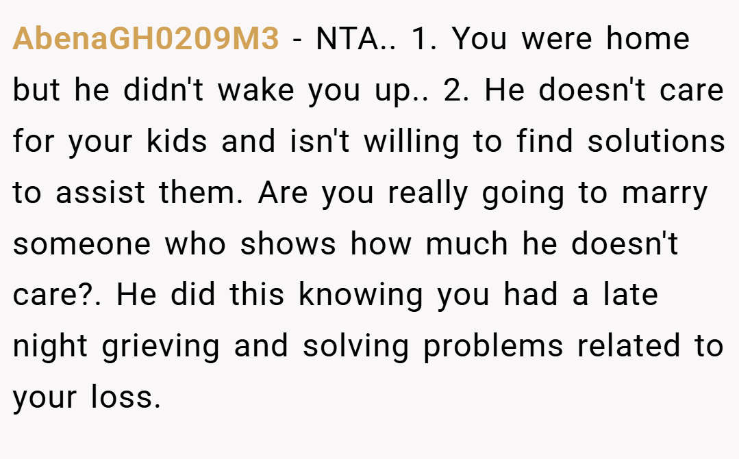 AbenaGH0209M3 − NTA.. 1. You were home but he didn't wake you up.. 2. He doesn't care for your kids and isn't willing to find solutions to assist them. Are you really going to marry someone who shows how much he doesn't care?. He did this knowing you had a late night grieving and solving problems related to your loss.