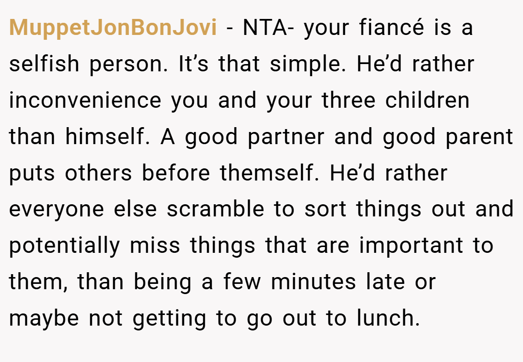 MuppetJonBonJovi − NTA- your fiancé is a selfish person. It’s that simple. He’d rather inconvenience you and your three children than himself. A good partner and good parent puts others before themself. He’d rather everyone else scramble to sort things out and potentially miss things that are important to them, than being a few minutes late or maybe not getting to go out to lunch.