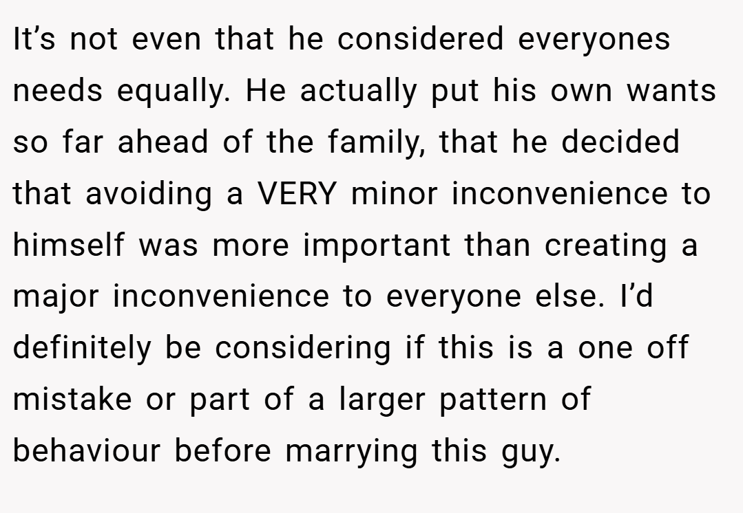 It’s not even that he considered everyones needs equally. He actually put his own wants so far ahead of the family, that he decided that avoiding a VERY minor inconvenience to himself was more important than creating a major inconvenience to everyone else. I’d definitely be considering if this is a one off mistake or part of a larger pattern of behaviour before marrying this guy.