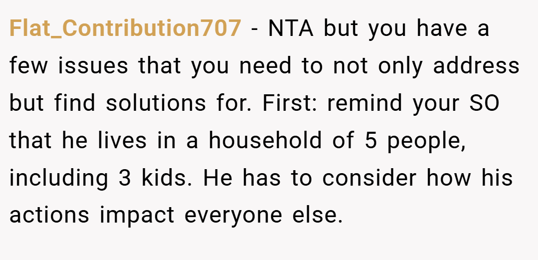 Flat_Contribution707 − NTA but you have a few issues that you need to not only address but find solutions for. First: remind your SO that he lives in a household of 5 people, including 3 kids. He has to consider how his actions impact everyone else.