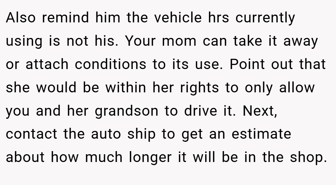 Also remind him the vehicle hrs currently using is not his. Your mom can take it away or attach conditions to its use. Point out that she would be within her rights to only allow you and her grandson to drive it. Next, contact the auto ship to get an estimate about how much longer it will be in the shop.