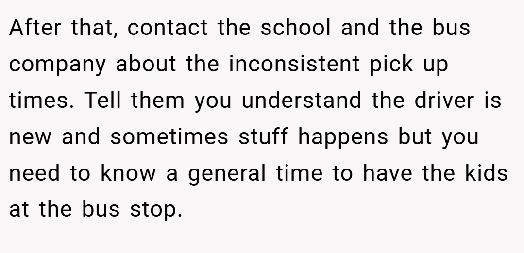 After that, contact the school and the bus company about the inconsistent pick up times. Tell them you understand the driver is new and sometimes stuff happens but you need to know a general time to have the kids at the bus stop.