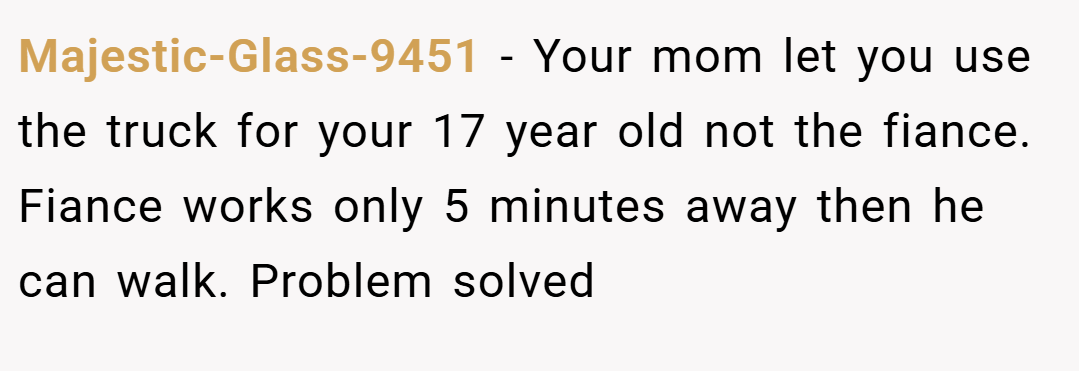 Majestic-Glass-9451 − Your mom let you use the truck for your 17 year old not the fiance. Fiance works only 5 minutes away then he can walk. Problem solved