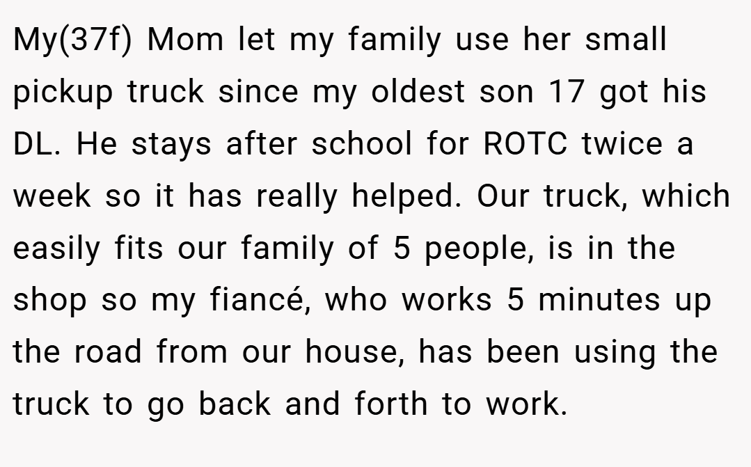My(37f) Mom let my family use her small pickup truck since my oldest son 17 got his DL. He stays after school for ROTC twice a week so it has really helped. Our truck, which easily fits our family of 5 people, is in the shop so my fiancé, who works 5 minutes up the road from our house, has been using the truck to go back and forth to work.