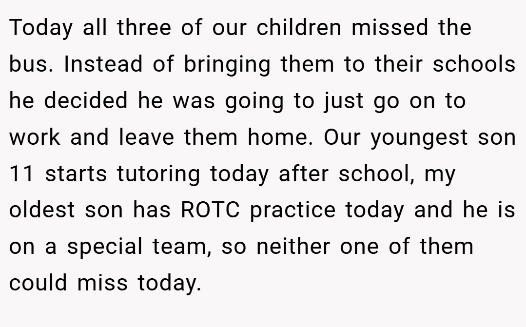 Today all three of our children missed the bus. Instead of bringing them to their schools he decided he was going to just go on to work and leave them home. Our youngest son 11 starts tutoring today after school, my oldest son has ROTC practice today and he is on a special team, so neither one of them could miss today.
