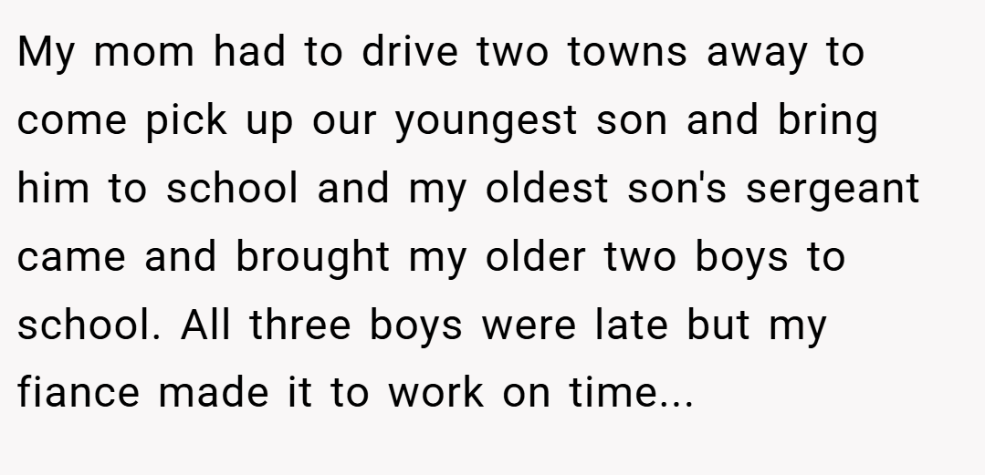 My mom had to drive two towns away to come pick up our youngest son and bring him to school and my oldest son's sergeant came and brought my older two boys to school. All three boys were late but my fiance made it to work on time...