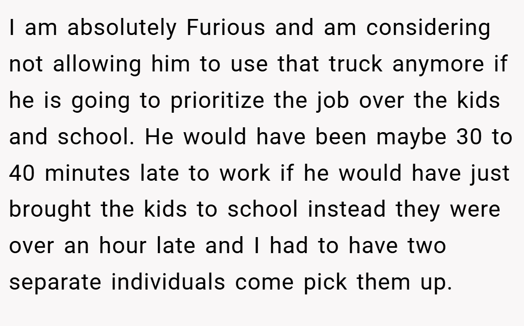 I am absolutely Furious and am considering not allowing him to use that truck anymore if he is going to prioritize the job over the kids and school. He would have been maybe 30 to 40 minutes late to work if he would have just brought the kids to school instead they were over an hour late and I had to have two separate individuals come pick them up.