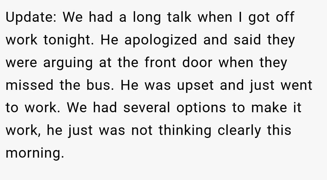 Update: We had a long talk when I got off work tonight. He apologized and said they were arguing at the front door when they missed the bus. He was upset and just went to work. We had several options to make it work, he just was not thinking clearly this morning.