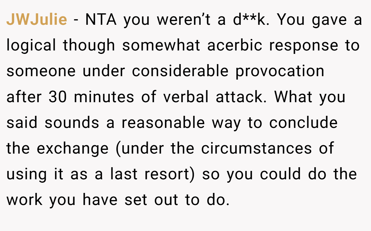 JWJulie − NTA you weren’t a d**k. You gave a logical though somewhat acerbic response to someone under considerable provocation after 30 minutes of verbal attack. What you said sounds a reasonable way to conclude the exchange (under the circumstances of using it as a last resort) so you could do the work you have set out to do.