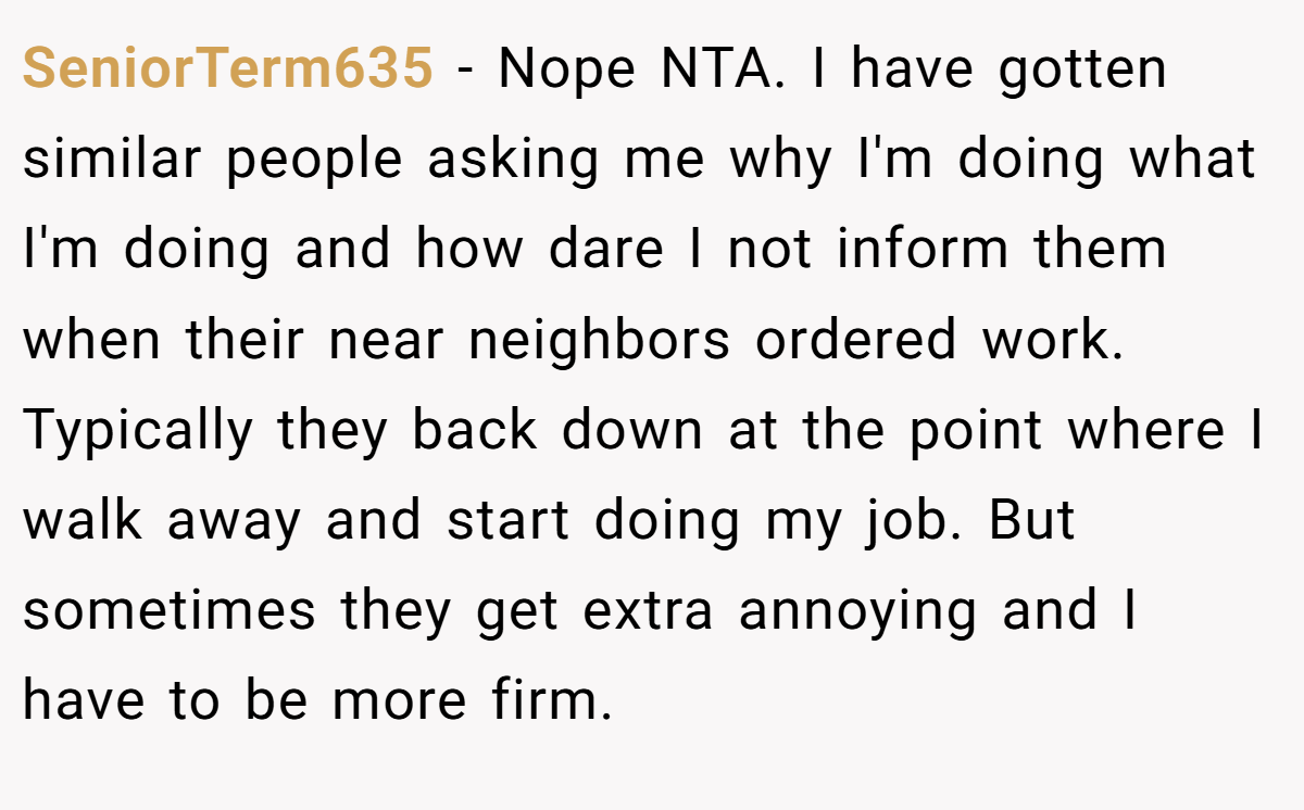 SeniorTerm635 − Nope NTA. I have gotten similar people asking me why I'm doing what I'm doing and how dare I not inform them when their near neighbors ordered work. Typically they back down at the point where I walk away and start doing my job. But sometimes they get extra annoying and I have to be more firm.