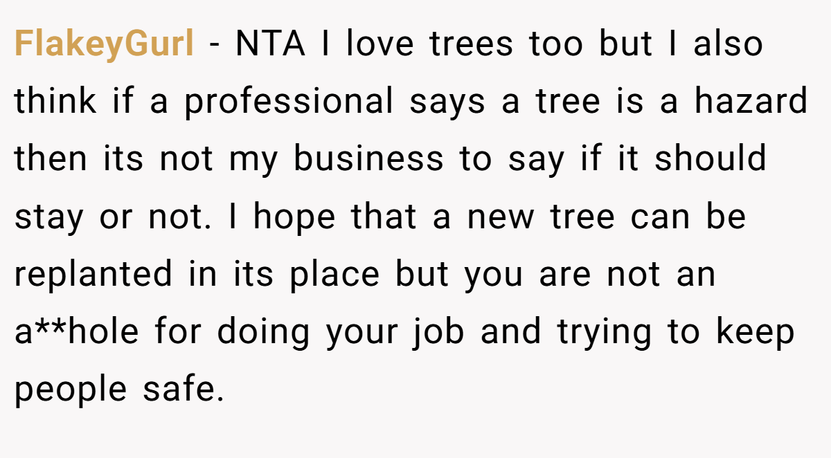 FlakeyGurl − NTA I love trees too but I also think if a professional says a tree is a hazard then its not my business to say if it should stay or not. I hope that a new tree can be replanted in its place but you are not an a**hole for doing your job and trying to keep people safe.