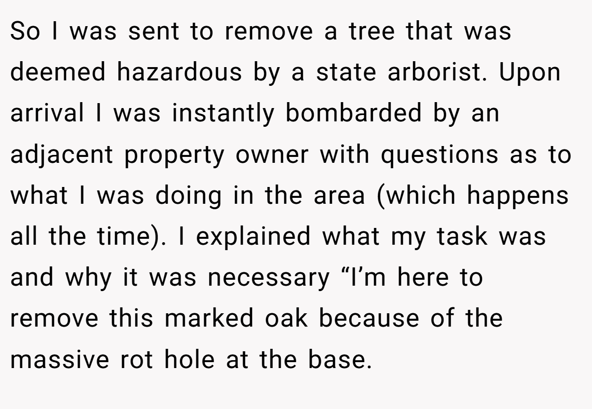 So I was sent to remove a tree that was deemed hazardous by a state arborist. Upon arrival I was instantly bombarded by an adjacent property owner with questions as to what I was doing in the area (which happens all the time). I explained what my task was and why it was necessary “I’m here to remove this marked oak because of the massive rot hole at the base.