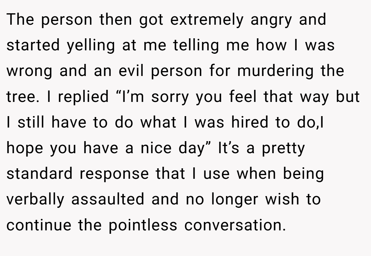 The person then got extremely angry and started yelling at me telling me how I was wrong and an evil person for murdering the tree. I replied “I’m sorry you feel that way but I still have to do what I was hired to do,I hope you have a nice day” It’s a pretty standard response that I use when being verbally assaulted and no longer wish to continue the pointless conversation.