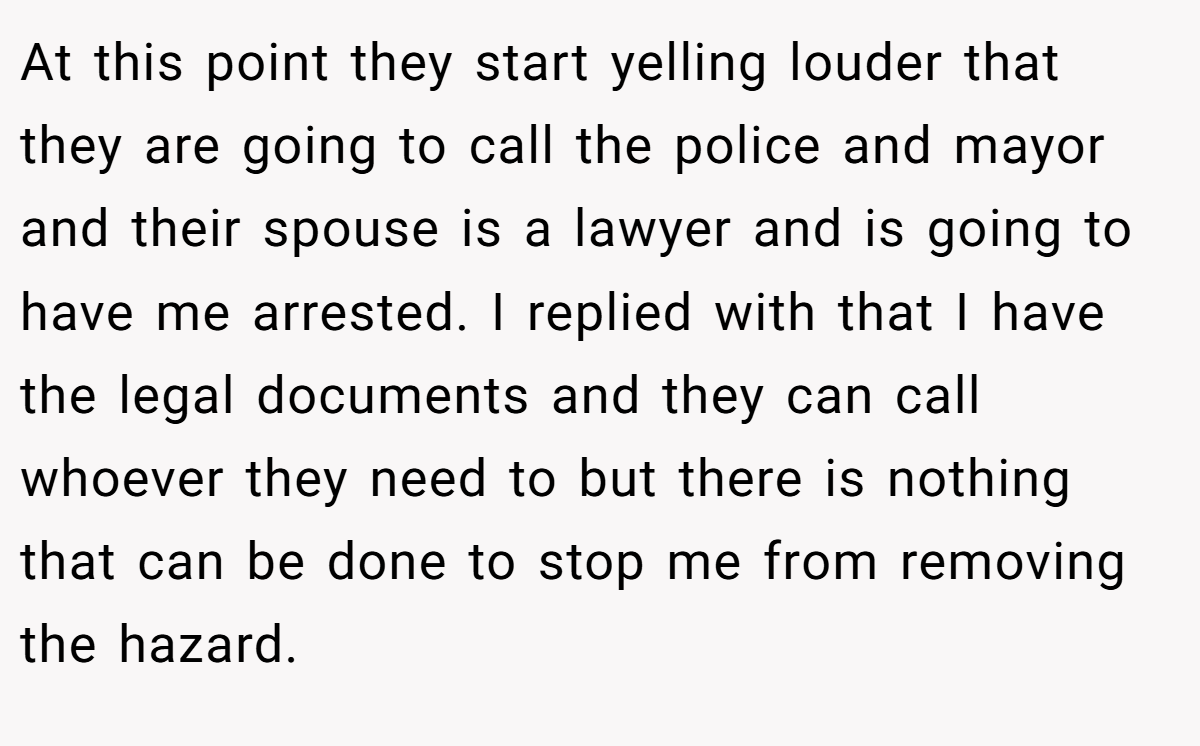 At this point they start yelling louder that they are going to call the police and mayor and their spouse is a lawyer and is going to have me arrested. I replied with that I have the legal documents and they can call whoever they need to but there is nothing that can be done to stop me from removing the hazard.