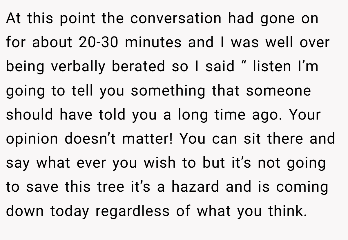 At this point the conversation had gone on for about 20-30 minutes and I was well over being verbally berated so I said “ listen I’m going to tell you something that someone should have told you a long time ago. Your opinion doesn’t matter! You can sit there and say what ever you wish to but it’s not going to save this tree it’s a hazard and is coming down today regardless of what you think.