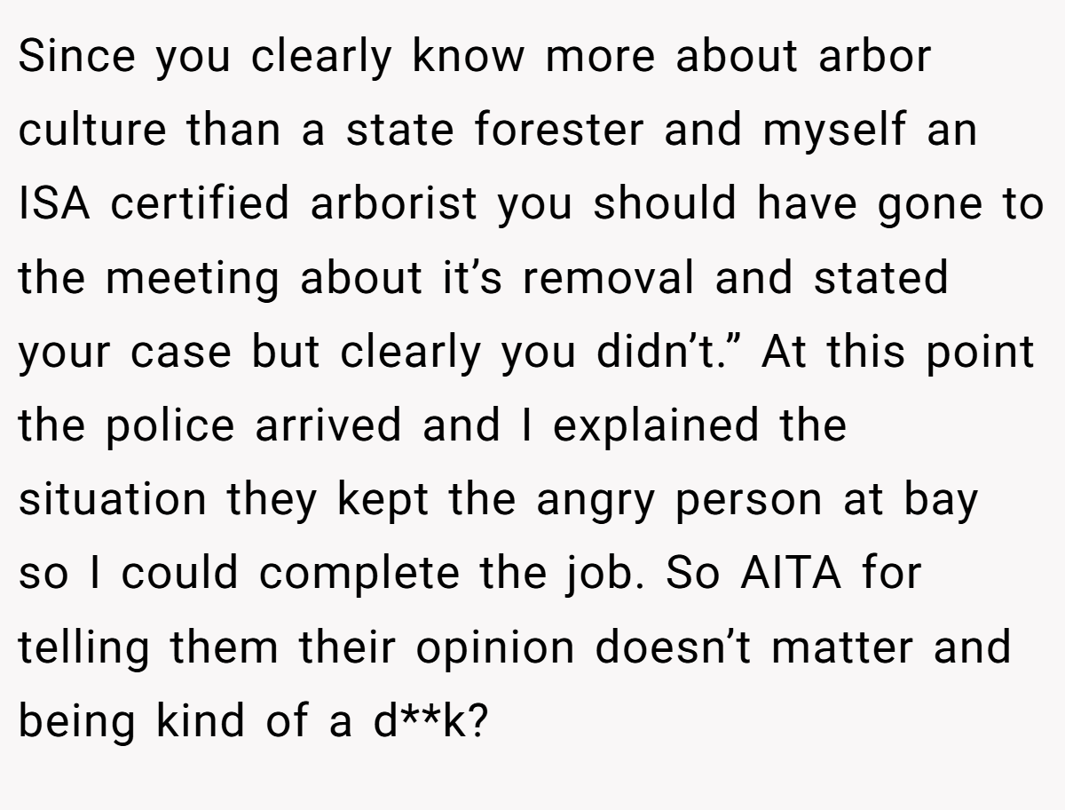 Since you clearly know more about arbor culture than a state forester and myself an ISA certified arborist you should have gone to the meeting about it’s removal and stated your case but clearly you didn’t.” At this point the police arrived and I explained the situation they kept the angry person at bay so I could complete the job. So AITA for telling them their opinion doesn’t matter and being kind of a d**k?