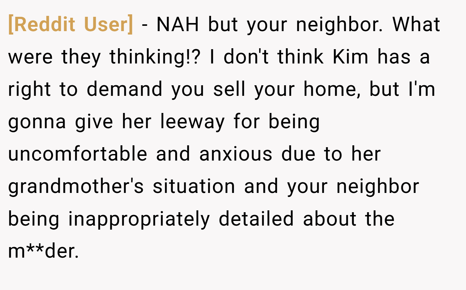 [Reddit User] − NAH but your neighbor. What were they thinking!? I don't think Kim has a right to demand you sell your home, but I'm gonna give her leeway for being uncomfortable and anxious due to her grandmother's situation and your neighbor being inappropriately detailed about the m**der.