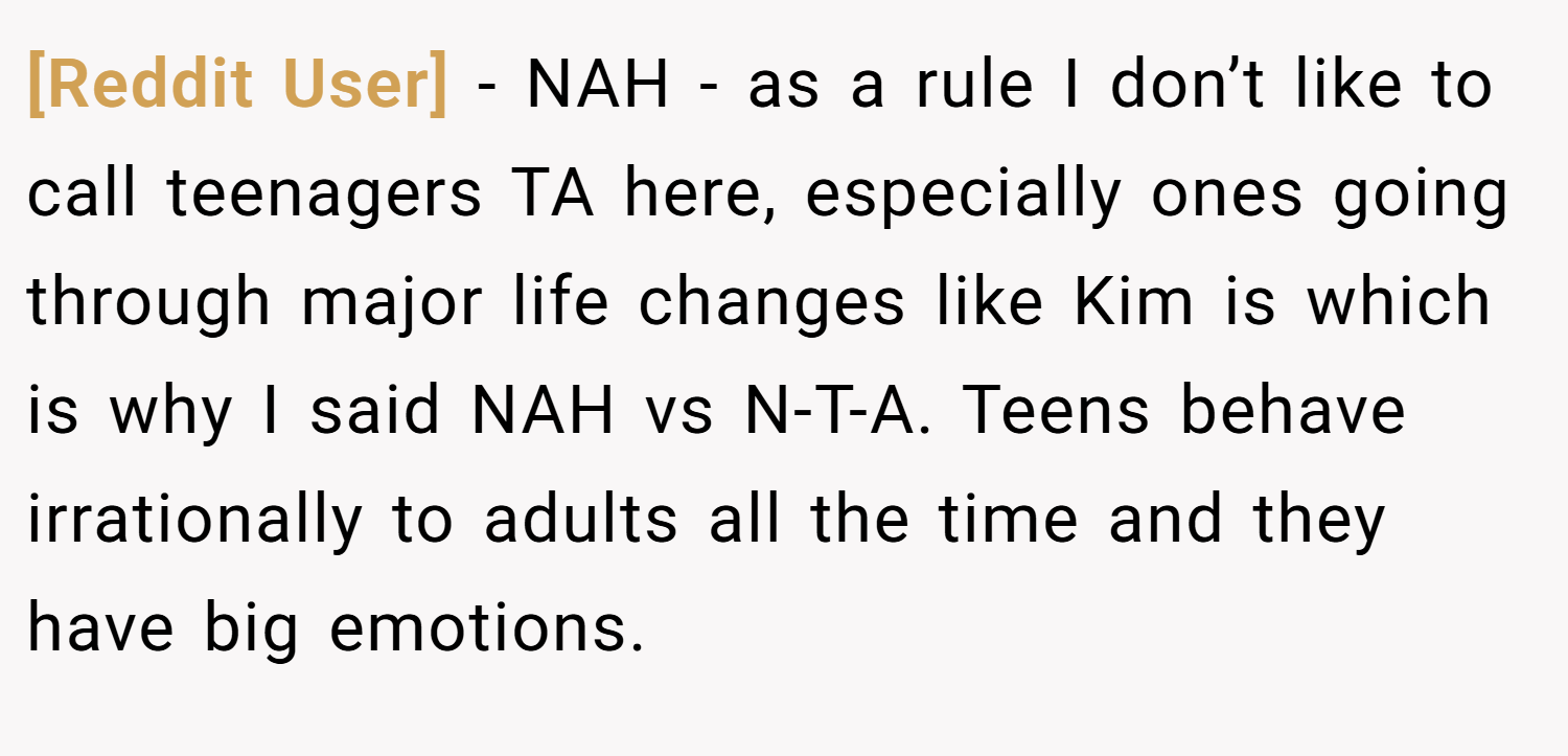 [Reddit User] − NAH - as a rule I don’t like to call teenagers TA here, especially ones going through major life changes like Kim is which is why I said NAH vs N-T-A. Teens behave irrationally to adults all the time and they have big emotions.