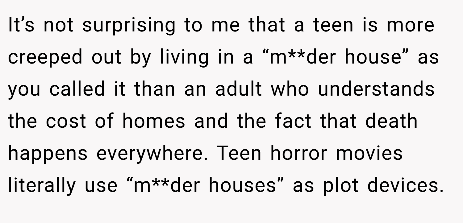 It’s not surprising to me that a teen is more creeped out by living in a “m**der house” as you called it than an adult who understands the cost of homes and the fact that death happens everywhere. Teen horror movies literally use “m**der houses” as plot devices.