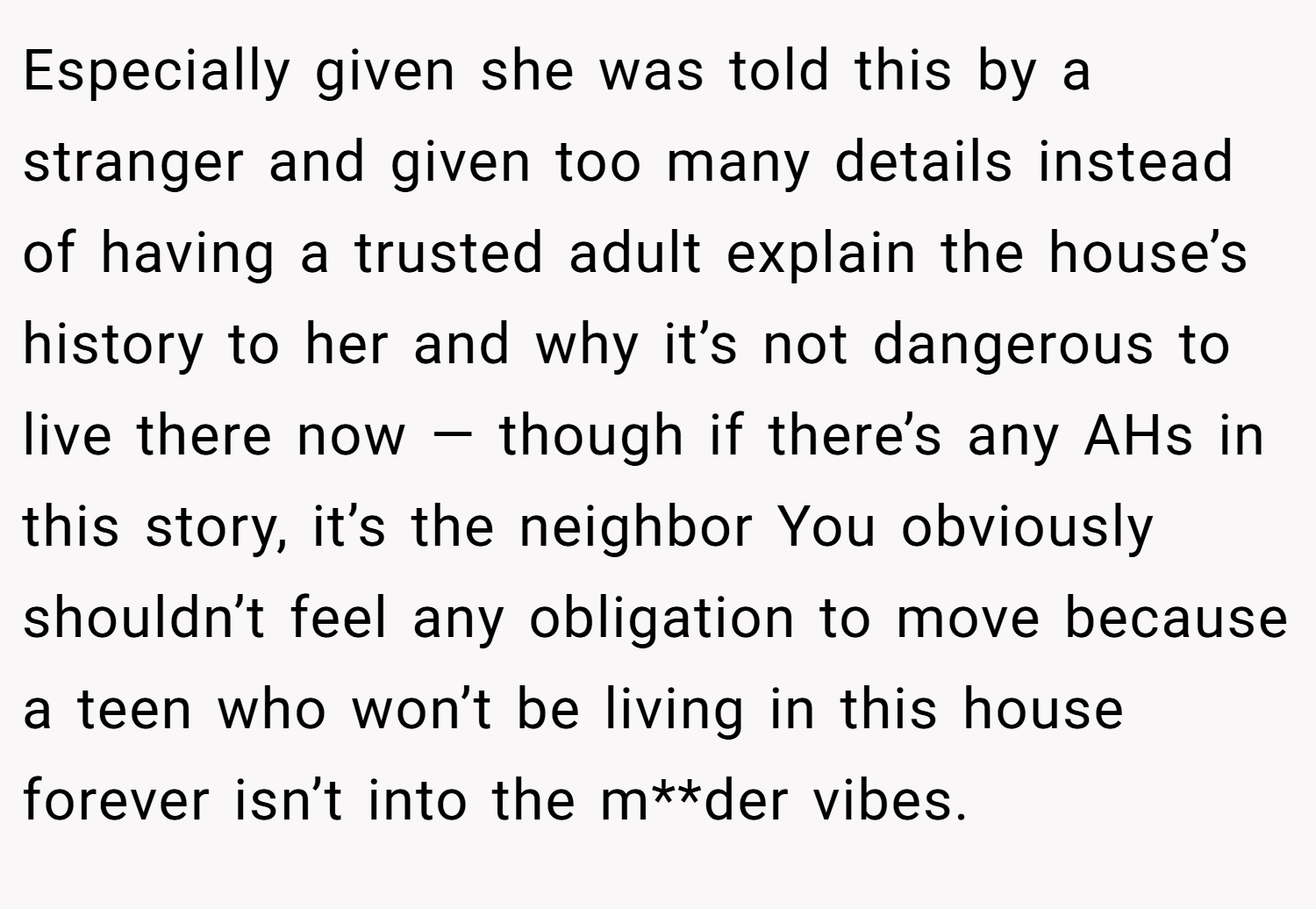 Especially given she was told this by a stranger and given too many details instead of having a trusted adult explain the house’s history to her and why it’s not dangerous to live there now — though if there’s any AHs in this story, it’s the neighbor You obviously shouldn’t feel any obligation to move because a teen who won’t be living in this house forever isn’t into the m**der vibes.