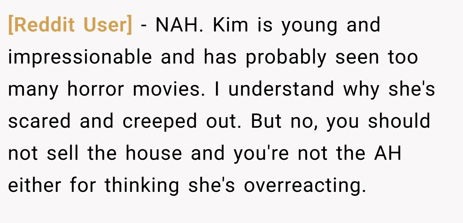 [Reddit User] − NAH. Kim is young and impressionable and has probably seen too many horror movies. I understand why she's scared and creeped out. But no, you should not sell the house and you're not the AH either for thinking she's overreacting.