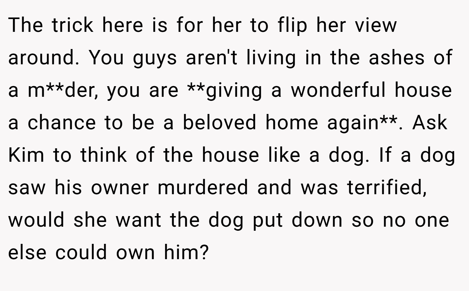 The trick here is for her to flip her view around. You guys aren't living in the ashes of a m**der, you are **giving a wonderful house a chance to be a beloved home again**. Ask Kim to think of the house like a dog. If a dog saw his owner murdered and was terrified, would she want the dog put down so no one else could own him?