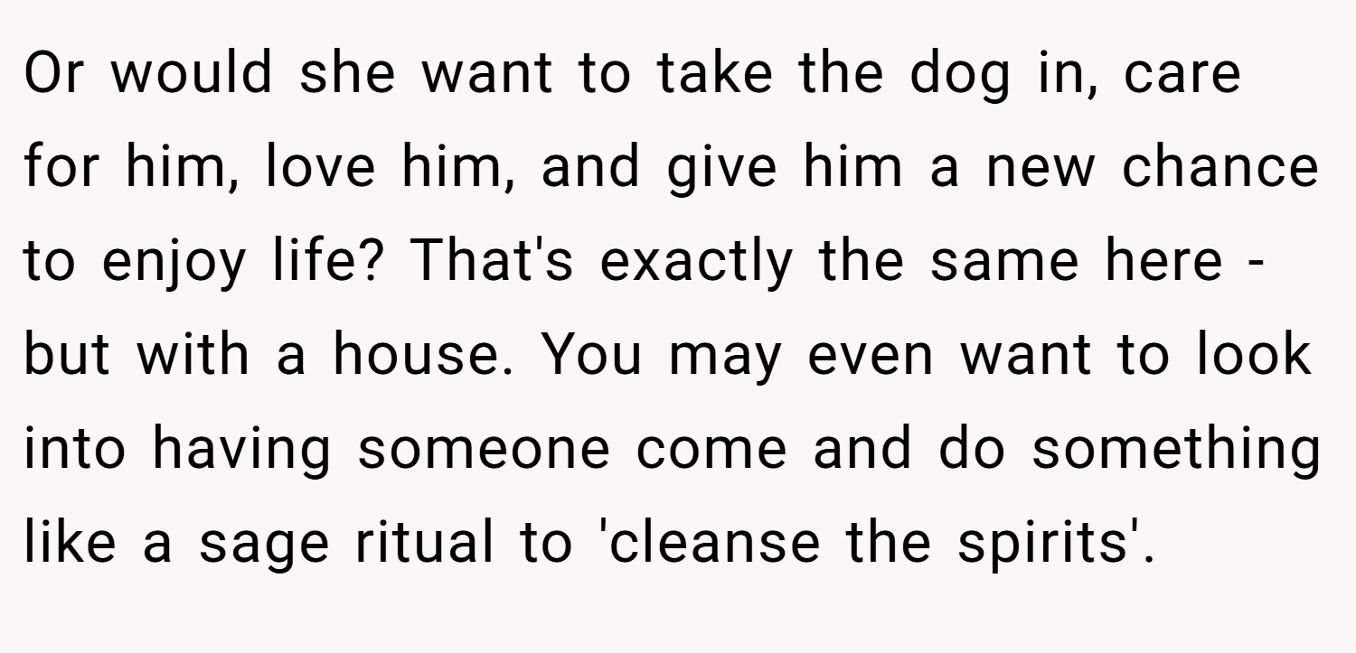 Or would she want to take the dog in, care for him, love him, and give him a new chance to enjoy life? That's exactly the same here - but with a house. You may even want to look into having someone come and do something like a sage ritual to 'cleanse the spirits'.