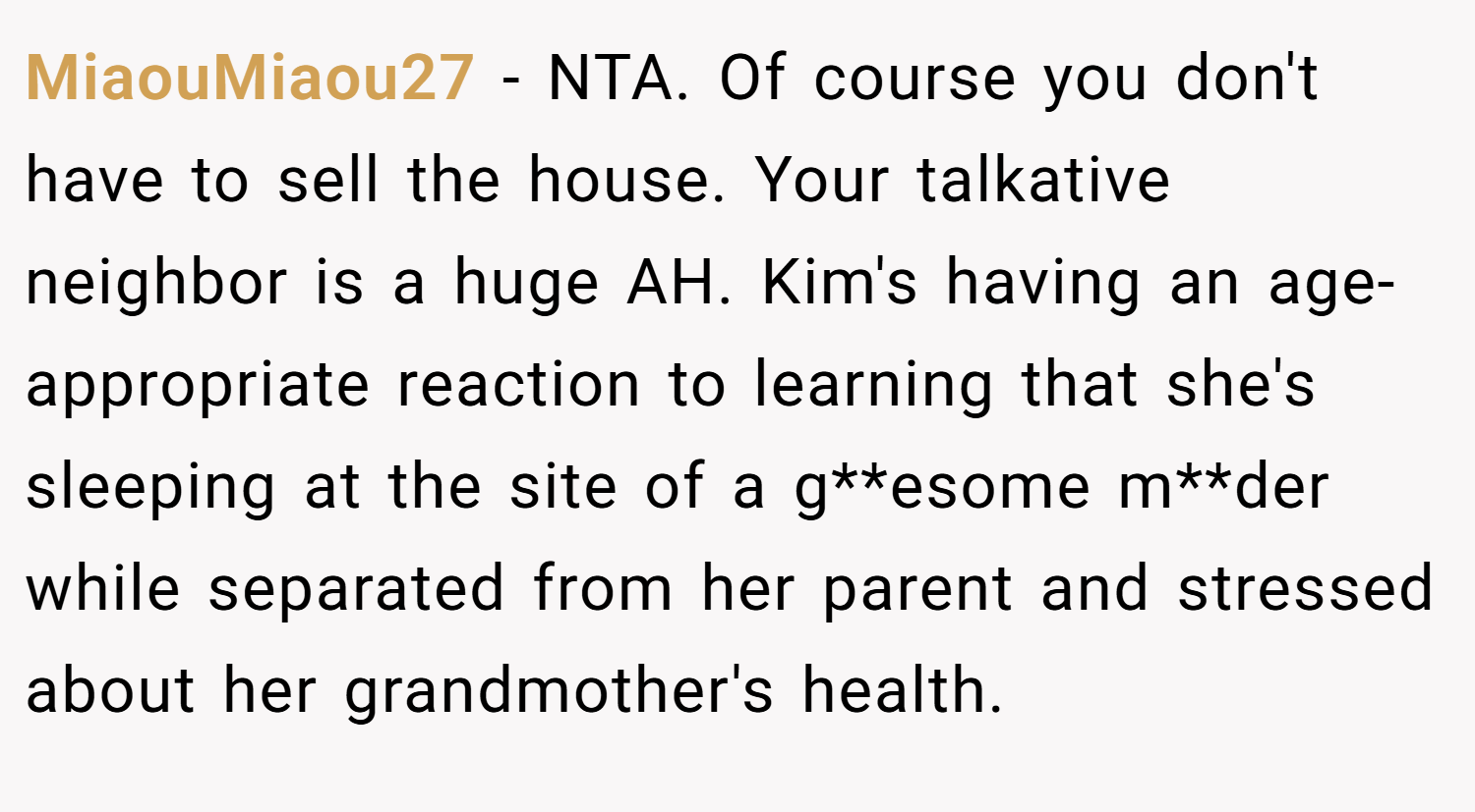 MiaouMiaou27 − NTA. Of course you don't have to sell the house. Your talkative neighbor is a huge AH. Kim's having an age-appropriate reaction to learning that she's sleeping at the site of a g**esome m**der while separated from her parent and stressed about her grandmother's health.