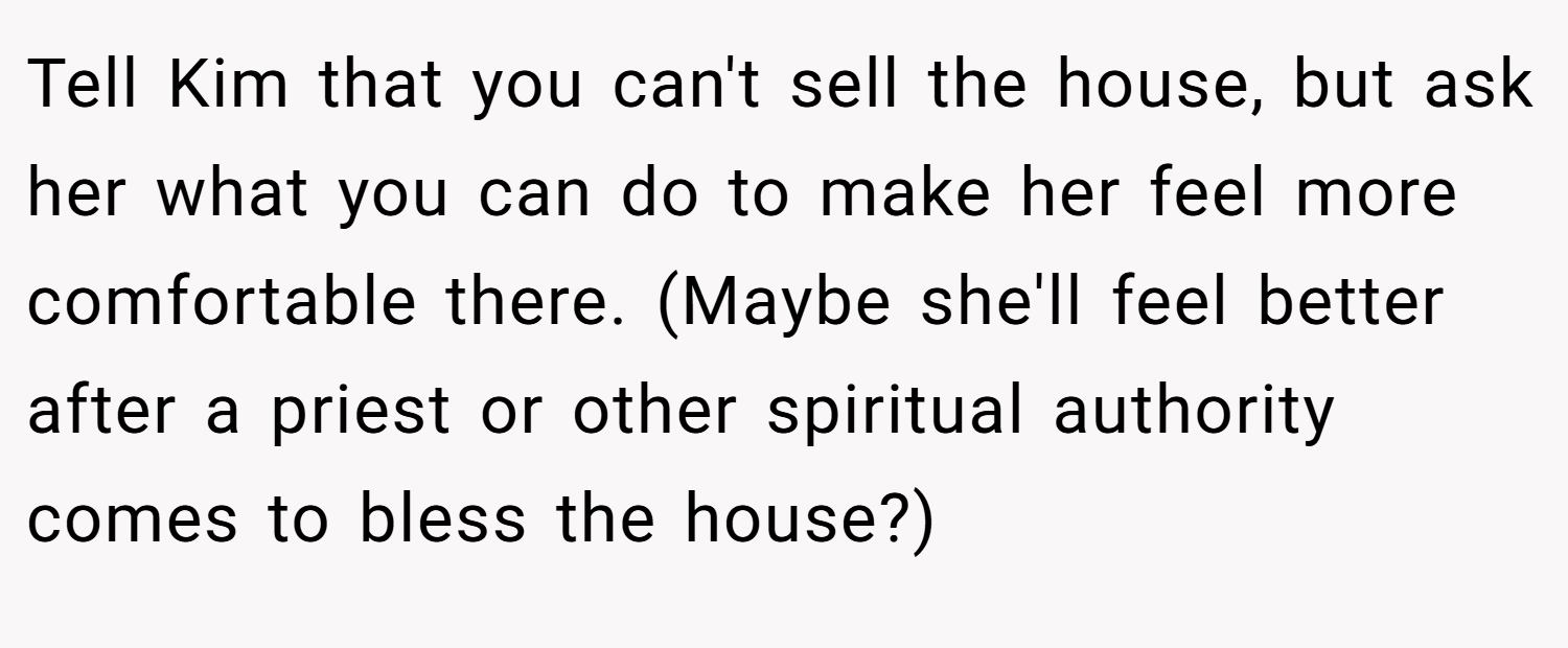 Tell Kim that you can't sell the house, but ask her what you can do to make her feel more comfortable there. (Maybe she'll feel better after a priest or other spiritual authority comes to bless the house?)