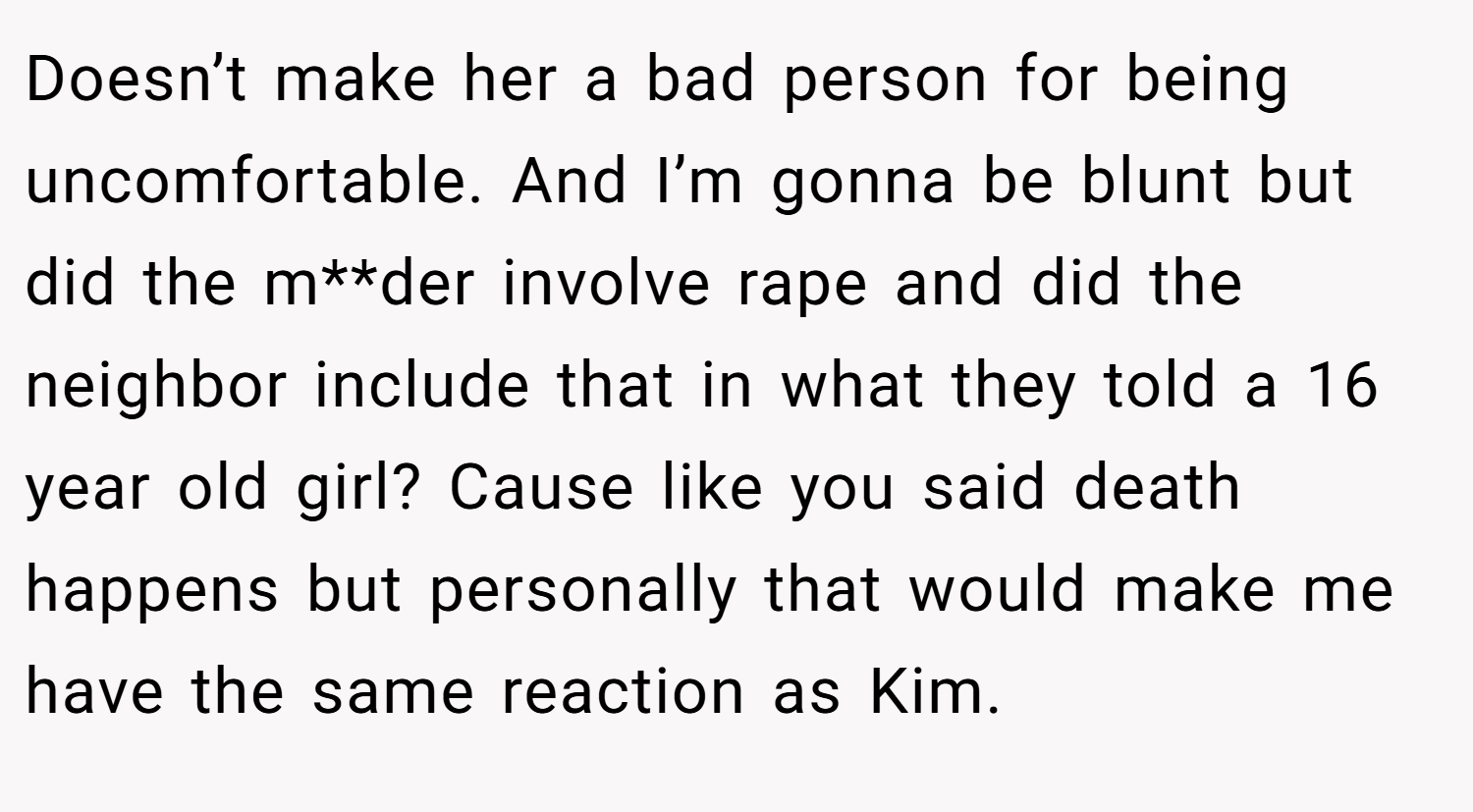 Doesn’t make her a bad person for being uncomfortable. And I’m gonna be blunt but did the m**der involve rape and did the neighbor include that in what they told a 16 year old girl? Cause like you said death happens but personally that would make me have the same reaction as Kim.