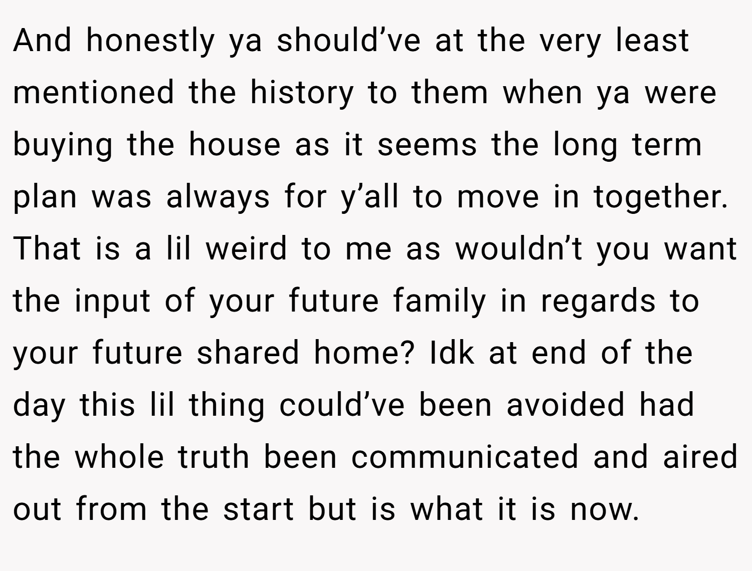 And honestly ya should’ve at the very least mentioned the history to them when ya were buying the house as it seems the long term plan was always for y’all to move in together. That is a lil weird to me as wouldn’t you want the input of your future family in regards to your future shared home? Idk at end of the day this lil thing could’ve been avoided had the whole truth been communicated and aired out from the start but is what it is now.