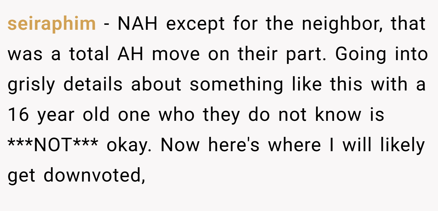 seiraphim − NAH except for the neighbor, that was a total AH move on their part. Going into grisly details about something like this with a 16 year old one who they do not know is ***NOT*** okay. Now here's where I will likely get downvoted,