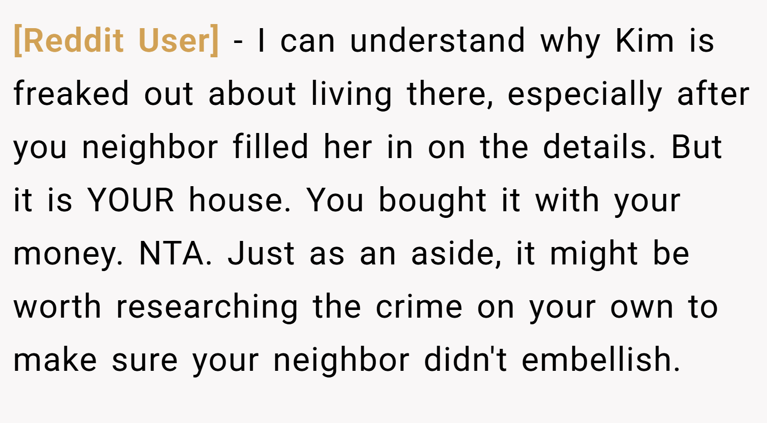 [Reddit User] − I can understand why Kim is freaked out about living there, especially after you neighbor filled her in on the details. But it is YOUR house. You bought it with your money. NTA. Just as an aside, it might be worth researching the crime on your own to make sure your neighbor didn't embellish.